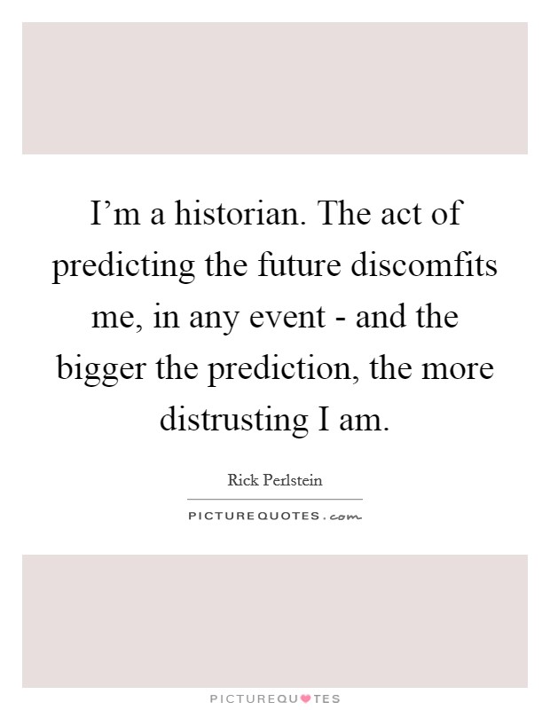 I'm a historian. The act of predicting the future discomfits me, in any event - and the bigger the prediction, the more distrusting I am. Picture Quote #1