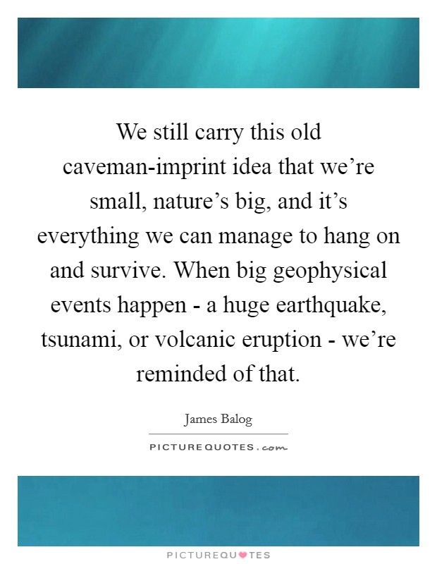 We still carry this old caveman-imprint idea that we're small, nature's big, and it's everything we can manage to hang on and survive. When big geophysical events happen - a huge earthquake, tsunami, or volcanic eruption - we're reminded of that. Picture Quote #1