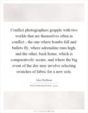 Conflict photographers grapple with two worlds that are themselves often in conflict - the one where bombs fall and bullets fly, where adrenaline runs high, and the other, back home, which is comparatively secure, and where the big event of the day may involve selecting swatches of fabric for a new sofa Picture Quote #1