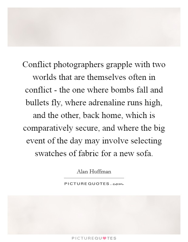 Conflict photographers grapple with two worlds that are themselves often in conflict - the one where bombs fall and bullets fly, where adrenaline runs high, and the other, back home, which is comparatively secure, and where the big event of the day may involve selecting swatches of fabric for a new sofa. Picture Quote #1