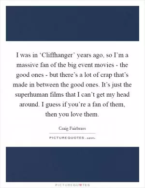 I was in ‘Cliffhanger’ years ago, so I’m a massive fan of the big event movies - the good ones - but there’s a lot of crap that’s made in between the good ones. It’s just the superhuman films that I can’t get my head around. I guess if you’re a fan of them, then you love them Picture Quote #1