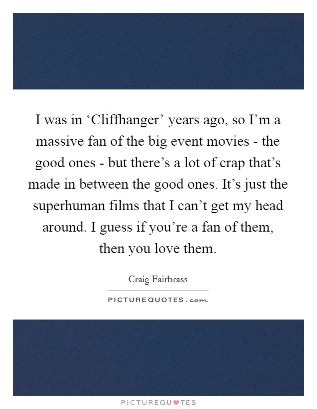 I was in ‘Cliffhanger' years ago, so I'm a massive fan of the big event movies - the good ones - but there's a lot of crap that's made in between the good ones. It's just the superhuman films that I can't get my head around. I guess if you're a fan of them, then you love them. Picture Quote #1