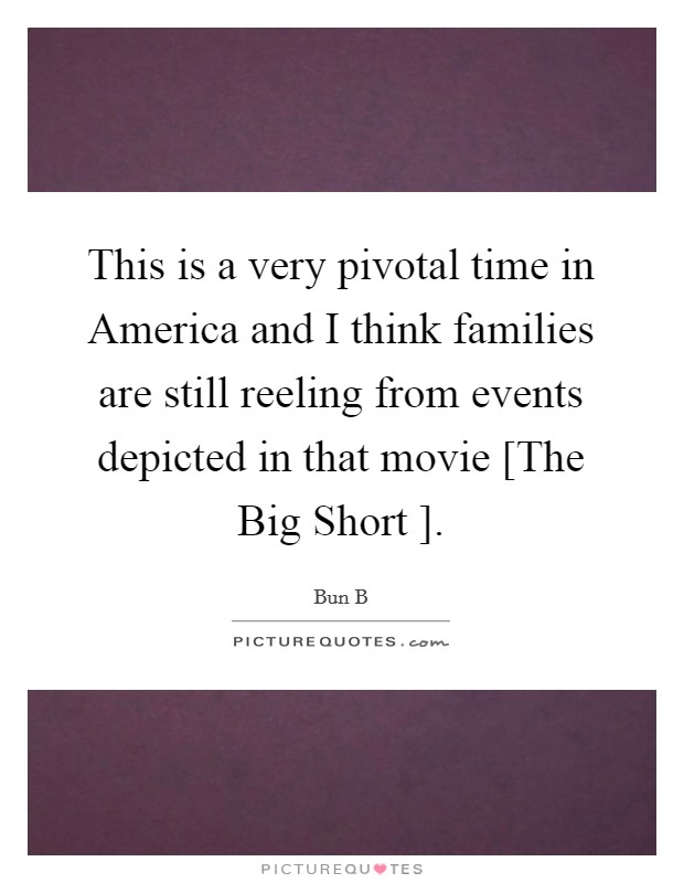 This is a very pivotal time in America and I think families are still reeling from events depicted in that movie [The Big Short ]. Picture Quote #1