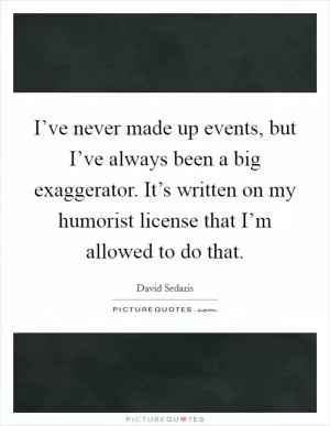 I’ve never made up events, but I’ve always been a big exaggerator. It’s written on my humorist license that I’m allowed to do that Picture Quote #1