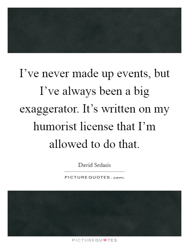 I've never made up events, but I've always been a big exaggerator. It's written on my humorist license that I'm allowed to do that. Picture Quote #1