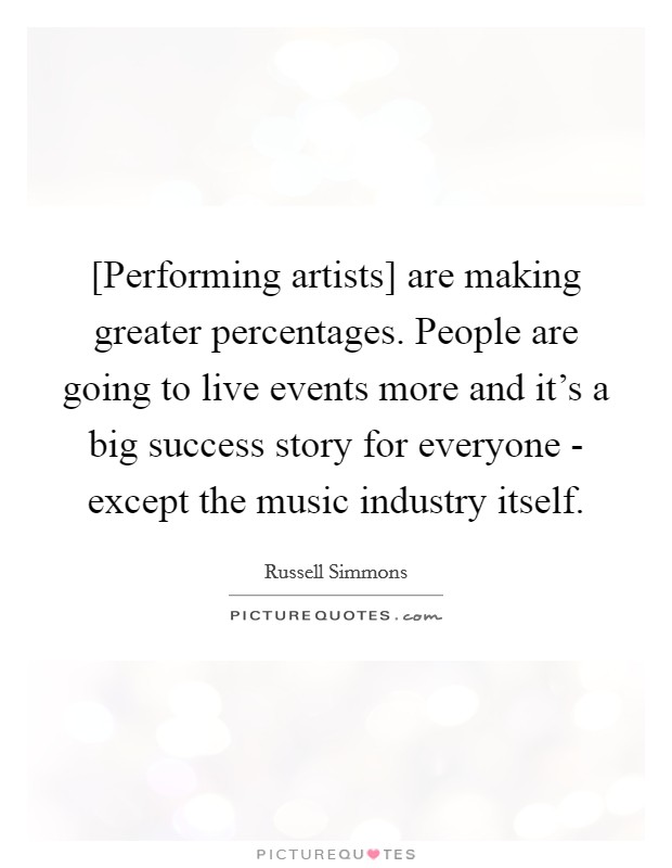 [Performing artists] are making greater percentages. People are going to live events more and it's a big success story for everyone - except the music industry itself. Picture Quote #1