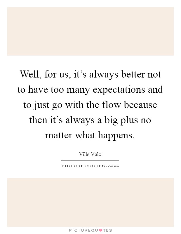 Well, for us, it's always better not to have too many expectations and to just go with the flow because then it's always a big plus no matter what happens. Picture Quote #1