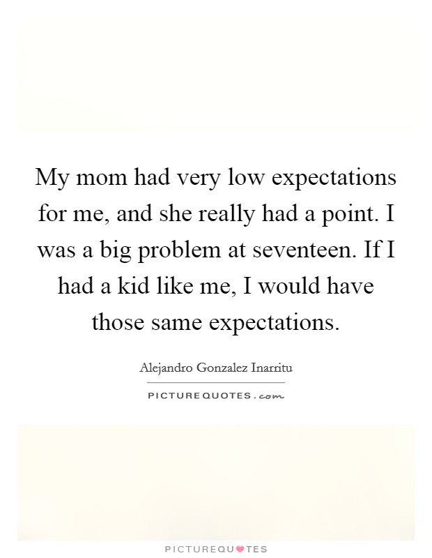My mom had very low expectations for me, and she really had a point. I was a big problem at seventeen. If I had a kid like me, I would have those same expectations. Picture Quote #1