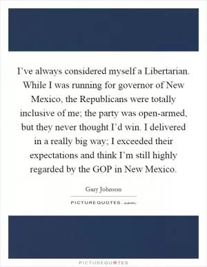 I’ve always considered myself a Libertarian. While I was running for governor of New Mexico, the Republicans were totally inclusive of me; the party was open-armed, but they never thought I’d win. I delivered in a really big way; I exceeded their expectations and think I’m still highly regarded by the GOP in New Mexico Picture Quote #1