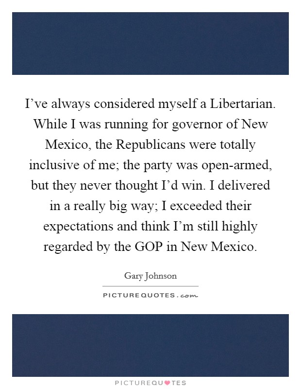I've always considered myself a Libertarian. While I was running for governor of New Mexico, the Republicans were totally inclusive of me; the party was open-armed, but they never thought I'd win. I delivered in a really big way; I exceeded their expectations and think I'm still highly regarded by the GOP in New Mexico. Picture Quote #1