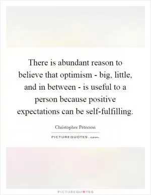 There is abundant reason to believe that optimism - big, little, and in between - is useful to a person because positive expectations can be self-fulfilling Picture Quote #1