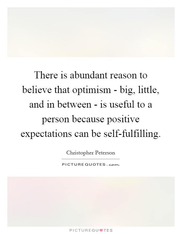 There is abundant reason to believe that optimism - big, little, and in between - is useful to a person because positive expectations can be self-fulfilling. Picture Quote #1