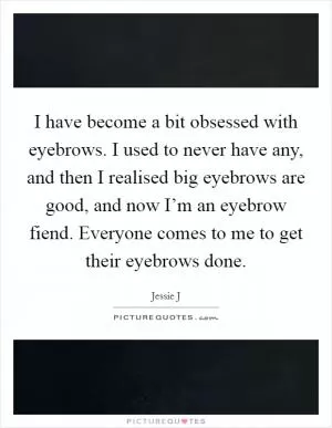 I have become a bit obsessed with eyebrows. I used to never have any, and then I realised big eyebrows are good, and now I’m an eyebrow fiend. Everyone comes to me to get their eyebrows done Picture Quote #1