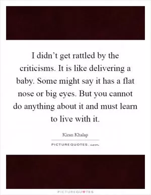 I didn’t get rattled by the criticisms. It is like delivering a baby. Some might say it has a flat nose or big eyes. But you cannot do anything about it and must learn to live with it Picture Quote #1