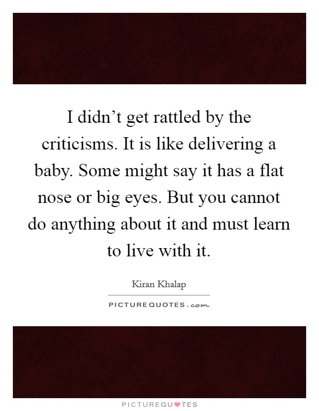 I didn't get rattled by the criticisms. It is like delivering a baby. Some might say it has a flat nose or big eyes. But you cannot do anything about it and must learn to live with it. Picture Quote #1