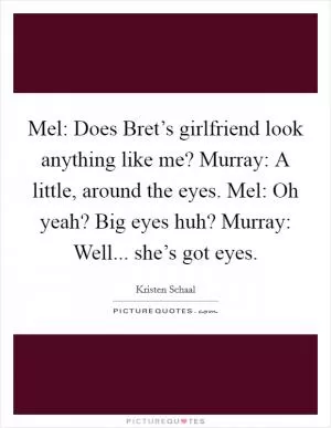 Mel: Does Bret’s girlfriend look anything like me? Murray: A little, around the eyes. Mel: Oh yeah? Big eyes huh? Murray: Well... she’s got eyes Picture Quote #1