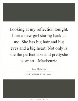 Looking at my reflection tonight, I see a new girl staring back at me. She has big hair and big eyes and a big heart. Not only is she the perfect size and prettyshe is smart. -Mackenzie Picture Quote #1