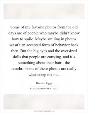 Some of my favorite photos from the old days are of people who maybe didn’t know how to smile. Maybe smiling in photos wasn’t an accepted form of behavior back then. But the big eyes and the oversized dolls that people are carrying, and it’s something about their hair - the anachronisms of these photos are really what creep me out Picture Quote #1