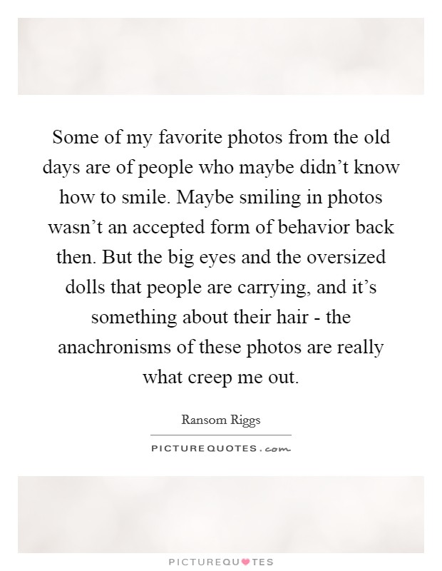 Some of my favorite photos from the old days are of people who maybe didn't know how to smile. Maybe smiling in photos wasn't an accepted form of behavior back then. But the big eyes and the oversized dolls that people are carrying, and it's something about their hair - the anachronisms of these photos are really what creep me out. Picture Quote #1