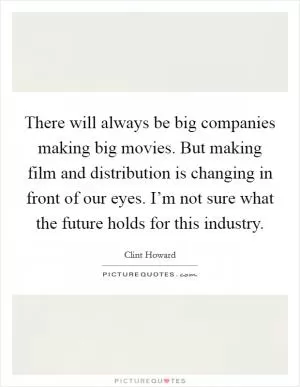 There will always be big companies making big movies. But making film and distribution is changing in front of our eyes. I’m not sure what the future holds for this industry Picture Quote #1
