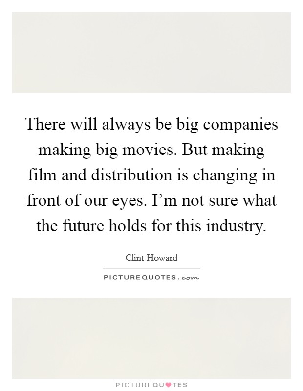 There will always be big companies making big movies. But making film and distribution is changing in front of our eyes. I'm not sure what the future holds for this industry. Picture Quote #1