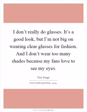 I don’t really do glasses. It’s a good look, but I’m not big on wearing clear glasses for fashion. And I don’t wear too many shades because my fans love to see my eyes Picture Quote #1