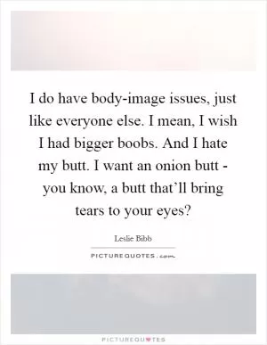I do have body-image issues, just like everyone else. I mean, I wish I had bigger boobs. And I hate my butt. I want an onion butt - you know, a butt that’ll bring tears to your eyes? Picture Quote #1