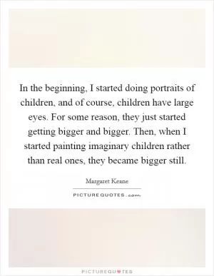 In the beginning, I started doing portraits of children, and of course, children have large eyes. For some reason, they just started getting bigger and bigger. Then, when I started painting imaginary children rather than real ones, they became bigger still Picture Quote #1