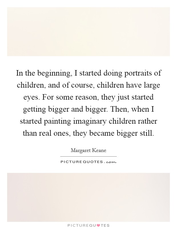 In the beginning, I started doing portraits of children, and of course, children have large eyes. For some reason, they just started getting bigger and bigger. Then, when I started painting imaginary children rather than real ones, they became bigger still. Picture Quote #1
