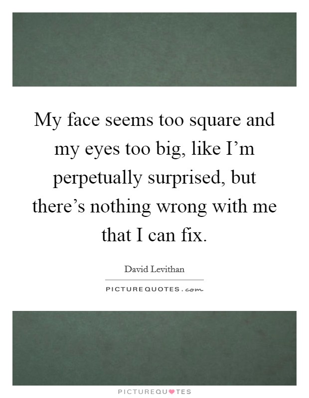 My face seems too square and my eyes too big, like I'm perpetually surprised, but there's nothing wrong with me that I can fix. Picture Quote #1