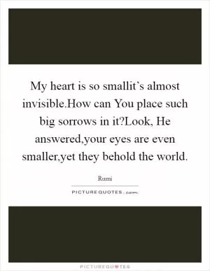 My heart is so smallit’s almost invisible.How can You place such big sorrows in it?Look, He answered,your eyes are even smaller,yet they behold the world Picture Quote #1