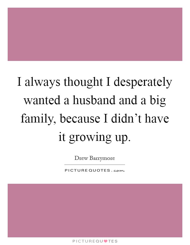 I always thought I desperately wanted a husband and a big family, because I didn't have it growing up. Picture Quote #1