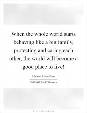When the whole world starts behaving like a big family, protecting and caring each other, the world will become a good place to live! Picture Quote #1