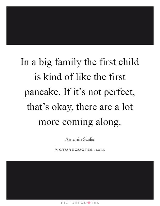 In a big family the first child is kind of like the first pancake. If it's not perfect, that's okay, there are a lot more coming along. Picture Quote #1