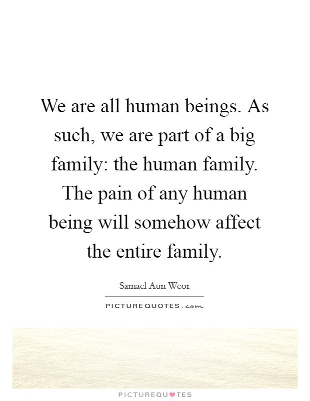 We are all human beings. As such, we are part of a big family: the human family. The pain of any human being will somehow affect the entire family. Picture Quote #1