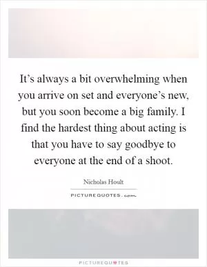 It’s always a bit overwhelming when you arrive on set and everyone’s new, but you soon become a big family. I find the hardest thing about acting is that you have to say goodbye to everyone at the end of a shoot Picture Quote #1