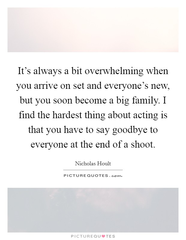 It's always a bit overwhelming when you arrive on set and everyone's new, but you soon become a big family. I find the hardest thing about acting is that you have to say goodbye to everyone at the end of a shoot. Picture Quote #1
