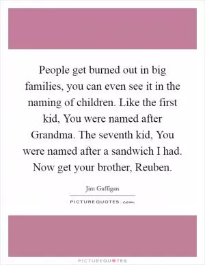 People get burned out in big families, you can even see it in the naming of children. Like the first kid, You were named after Grandma. The seventh kid, You were named after a sandwich I had. Now get your brother, Reuben Picture Quote #1