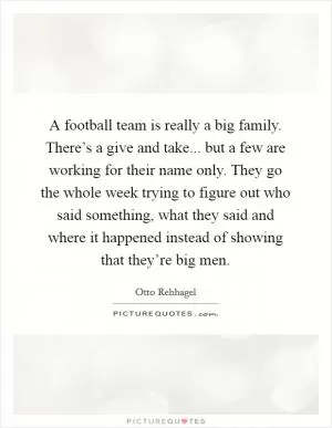 A football team is really a big family. There’s a give and take... but a few are working for their name only. They go the whole week trying to figure out who said something, what they said and where it happened instead of showing that they’re big men Picture Quote #1