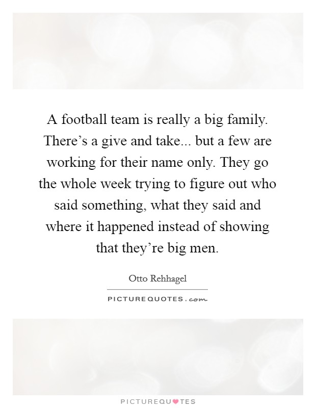 A football team is really a big family. There's a give and take... but a few are working for their name only. They go the whole week trying to figure out who said something, what they said and where it happened instead of showing that they're big men. Picture Quote #1