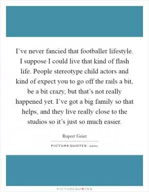 I’ve never fancied that footballer lifestyle. I suppose I could live that kind of flash life. People stereotype child actors and kind of expect you to go off the rails a bit, be a bit crazy, but that’s not really happened yet. I’ve got a big family so that helps, and they live really close to the studios so it’s just so much easier Picture Quote #1