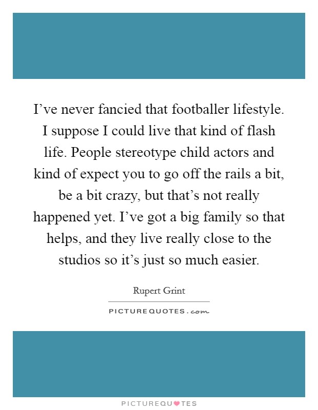 I've never fancied that footballer lifestyle. I suppose I could live that kind of flash life. People stereotype child actors and kind of expect you to go off the rails a bit, be a bit crazy, but that's not really happened yet. I've got a big family so that helps, and they live really close to the studios so it's just so much easier. Picture Quote #1