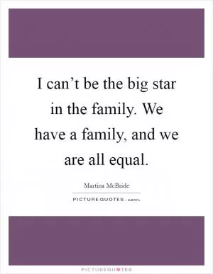 I can’t be the big star in the family. We have a family, and we are all equal Picture Quote #1