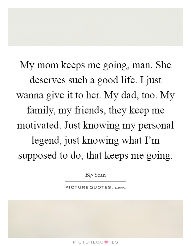 My mom keeps me going, man. She deserves such a good life. I just wanna give it to her. My dad, too. My family, my friends, they keep me motivated. Just knowing my personal legend, just knowing what I'm supposed to do, that keeps me going. Picture Quote #1