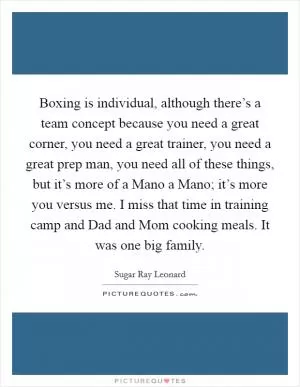 Boxing is individual, although there’s a team concept because you need a great corner, you need a great trainer, you need a great prep man, you need all of these things, but it’s more of a Mano a Mano; it’s more you versus me. I miss that time in training camp and Dad and Mom cooking meals. It was one big family Picture Quote #1