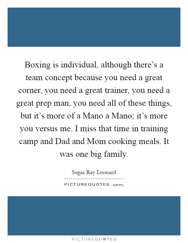 Boxing is individual, although there's a team concept because you need a great corner, you need a great trainer, you need a great prep man, you need all of these things, but it's more of a Mano a Mano; it's more you versus me. I miss that time in training camp and Dad and Mom cooking meals. It was one big family. Picture Quote #1