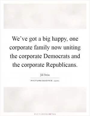 We’ve got a big happy, one corporate family now uniting the corporate Democrats and the corporate Republicans Picture Quote #1