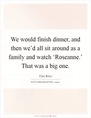 We would finish dinner, and then we’d all sit around as a family and watch ‘Roseanne.’ That was a big one Picture Quote #1