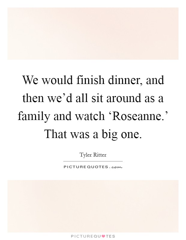 We would finish dinner, and then we'd all sit around as a family and watch ‘Roseanne.' That was a big one. Picture Quote #1