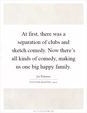 At first, there was a separation of clubs and sketch comedy. Now there’s all kinds of comedy, making us one big happy family Picture Quote #1